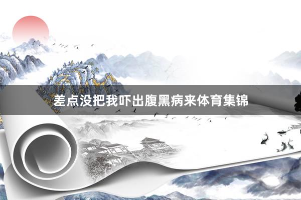差点没把我吓出腹黑病来体育集锦