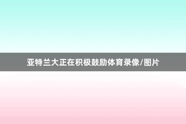 亚特兰大正在积极鼓励体育录像/图片