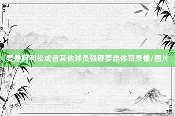 要是阿利松或者其他球员强硬要走体育录像/图片