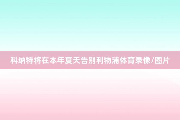 科纳特将在本年夏天告别利物浦体育录像/图片