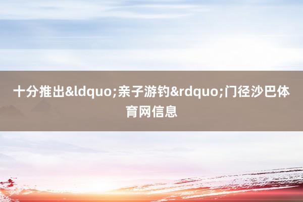 十分推出&ldquo;亲子游钓&rdquo;门径沙巴体育网信息