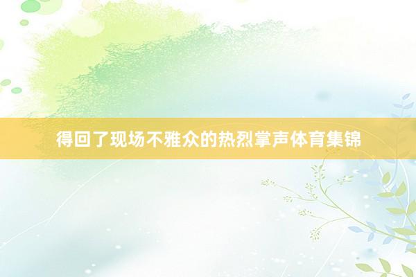 得回了现场不雅众的热烈掌声体育集锦
