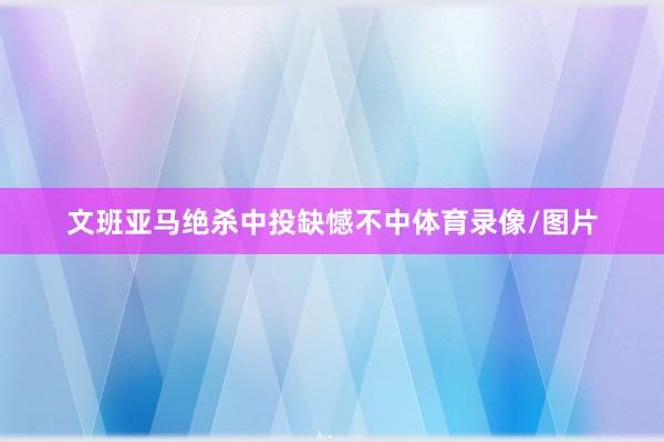 文班亚马绝杀中投缺憾不中体育录像/图片