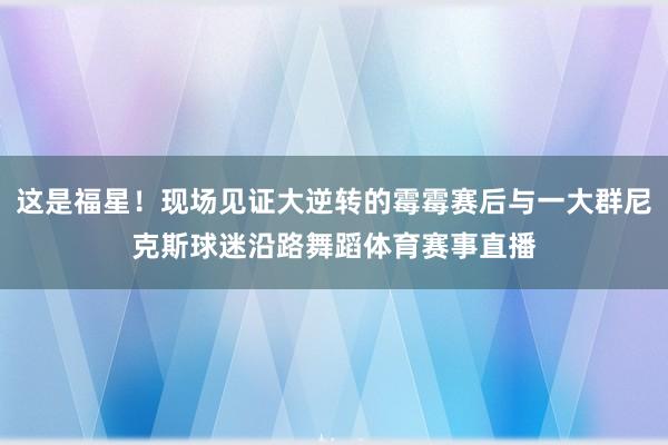 这是福星！现场见证大逆转的霉霉赛后与一大群尼克斯球迷沿路舞蹈体育赛事直播