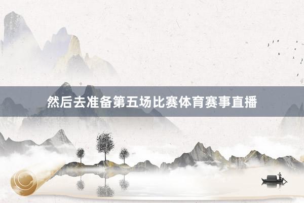 然后去准备第五场比赛体育赛事直播