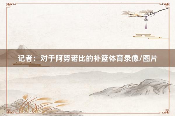 记者：对于阿努诺比的补篮体育录像/图片